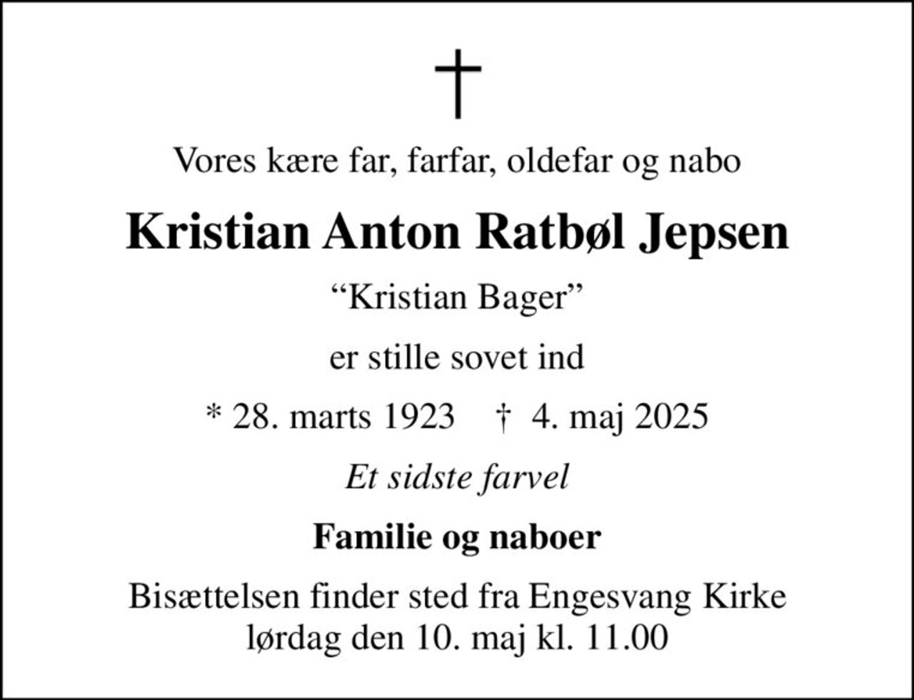 Vores kære far, farfar, oldefar og nabo
Kristian Anton Ratbøl Jepsen
Kristian Bager
er stille sovet ind
* 28. marts 1923    ✝ 4. maj 2025
Et sidste farvel
Familie og naboer
Bisættelsen finder sted fra Engesvang Kirke  lørdag den 10. maj kl. 11.00