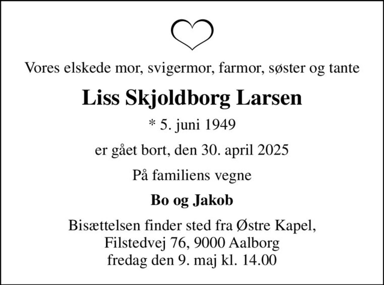 Vores elskede mor, svigermor, farmor, søster og tante
Liss Skjoldborg Larsen
* 5. juni 1949
er gået bort, den 30. april 2025
På familiens vegne
Bo og Jakob
Bisættelsen finder sted fra Østre Kapel, Filstedvej 76, 9000 Aalborg fredag den 9. maj kl. 14.00