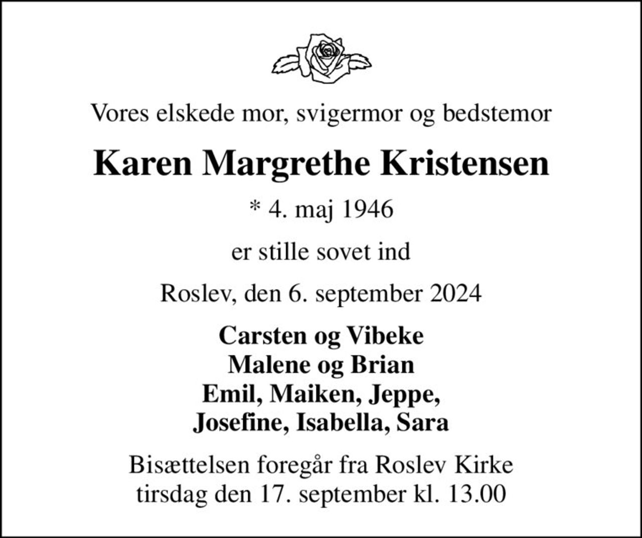 Vores elskede mor, svigermor og bedstemor
Karen Margrethe Kristensen
* 4. maj 1946
er stille sovet ind
Roslev, den 6. september 2024
Carsten og Vibeke Malene og Brian Emil, Maiken, Jeppe, Josefine, Isabella, Sara
Bisættelsen foregår fra Roslev Kirke  tirsdag den 17. september kl. 13.00