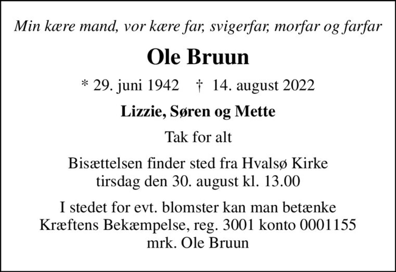 Min kære mand, vor kære far, svigerfar, morfar og farfar
Ole Bruun
* 29. juni 1942    ✝ 14. august 2022
Lizzie, Søren og Mette
Tak for alt
Bisættelsen finder sted fra Hvalsø Kirke  tirsdag den 30. august kl. 13.00 
I stedet for evt. blomster kan man betænke
					Kræftens Bekæmpelse reg.3001konto0001155mrk. Ole
					Bruun