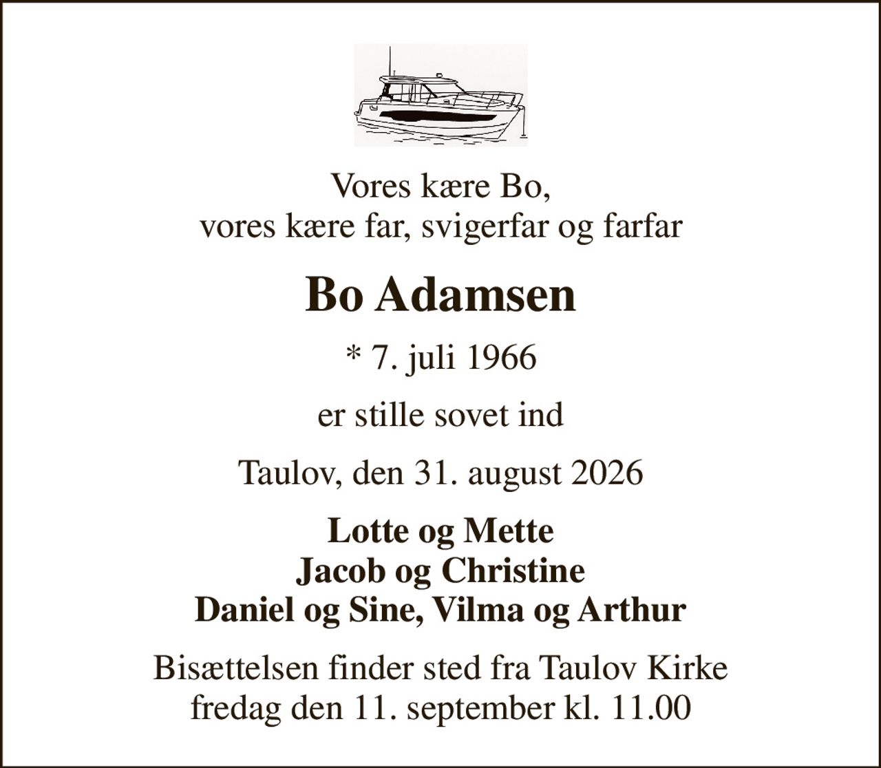 Vores kære Bo, vores kære far, svigerfar og farfar
Bo Adamsen
* 7. juli 1966
er stille sovet ind
Taulov, den 31. august 2026
Lotte og Mette Jacob og Christine Daniel og Sine, Vilma og Arthur
Bisættelsen finder sted fra Taulov Kirke  fredag den 11. september kl. 11.00