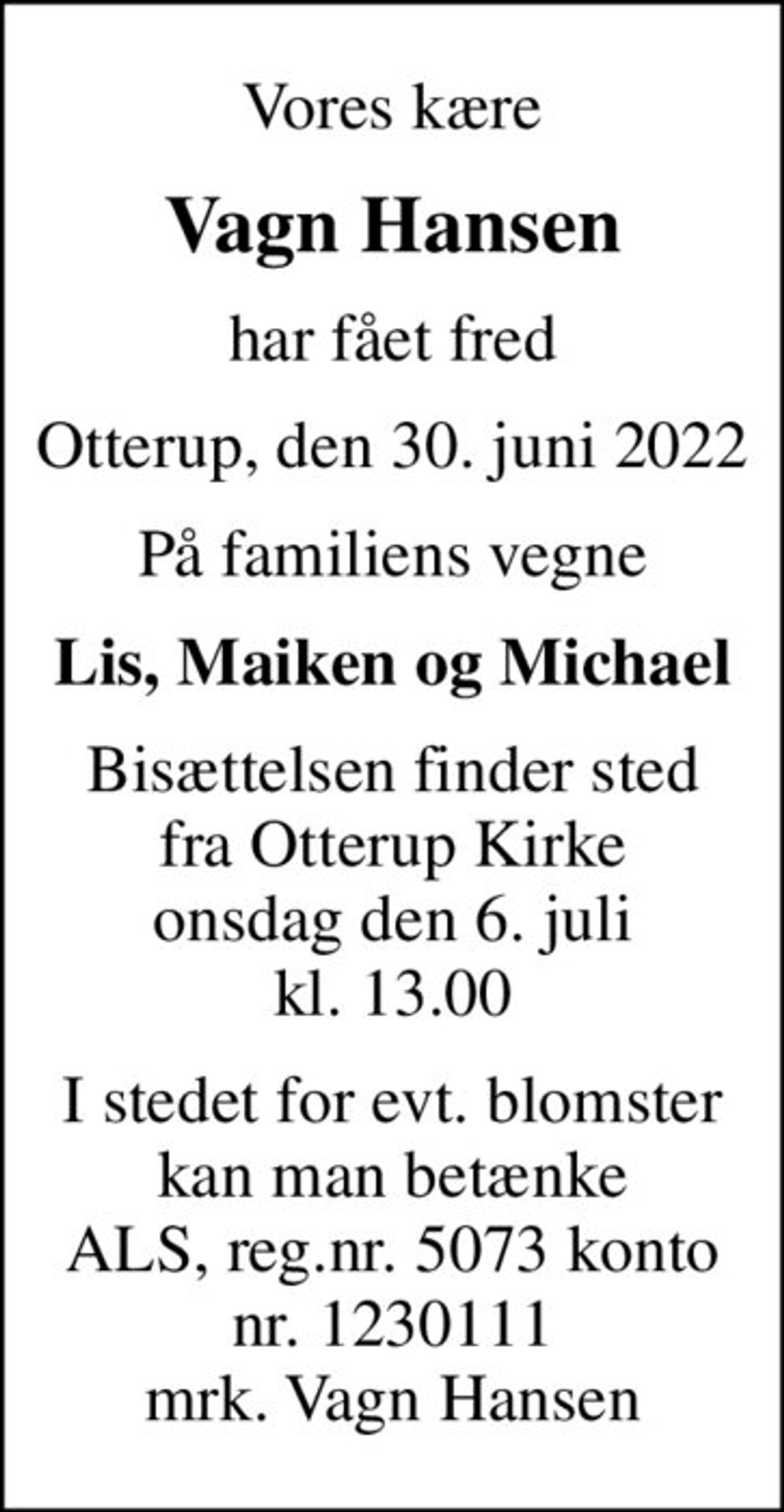 Vores kære
Vagn Hansen
har fået fred
Otterup, den 30. juni 2022
På familiens vegne
Lis, Maiken og Michael
Bisættelsen finder sted fra Otterup Kirke onsdag den 6. juli kl. 13.00
I stedet for evt. blomster kan man betænke
					ALS reg.nr.5073konto1230111mrk. Vagn
					Hansen