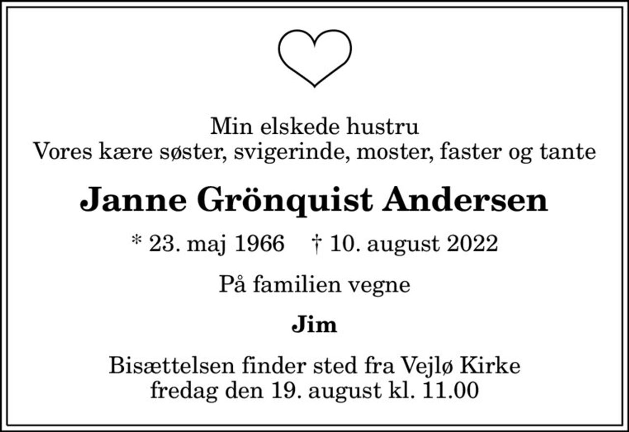 Min elskede hustru Vores kære søster, svigerinde, moster, faster og tante
Janne Grönquist Andersen
* 23. maj 1966    ✝ 10. august 2022
På familien vegne
Jim
Bisættelsen finder sted fra Vejlø Kirke  fredag den 19. august kl. 11.00