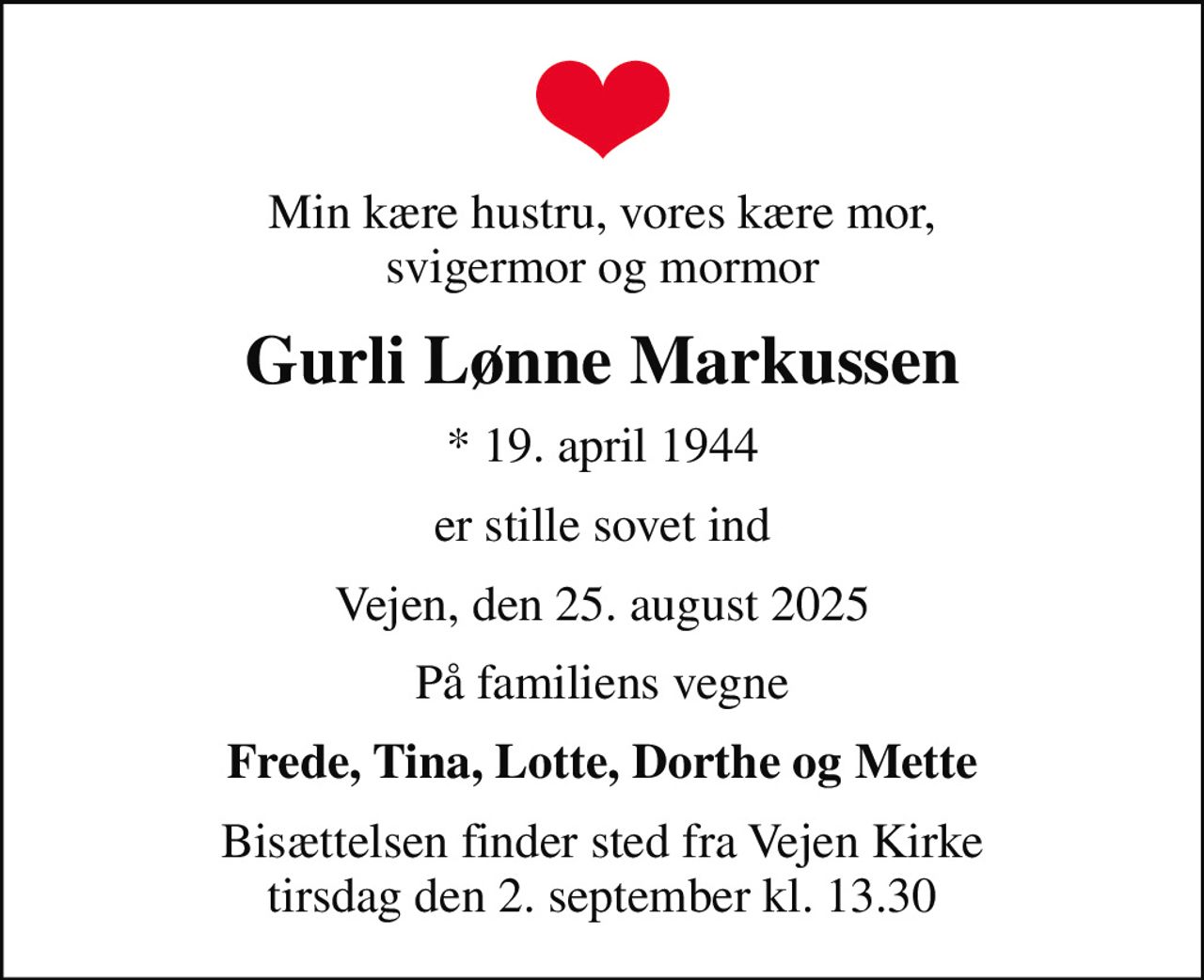 Min kære hustru, vores kære mor, svigermor og mormor
Gurli Lønne Markussen
* 19. april 1944
er stille sovet ind
Vejen, den 25. august 2025
På familiens vegne
Frede, Tina, Lotte, Dorthe og Mette
Bisættelsen finder sted fra Vejen Kirke  tirsdag den 2. september kl. 13.30