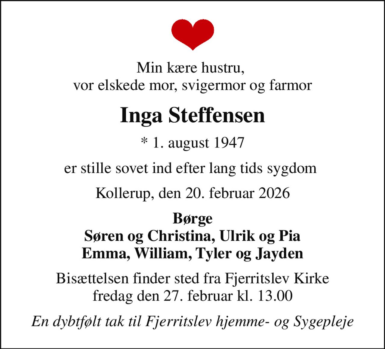 Min kære hustru,  vor elskede mor, svigermor og farmor
Inga Steffensen
* 1. august 1947
er stille sovet ind efter lang tids sygdom 
Kollerup, den 20. februar 2026
Børge Søren og Christina, Ulrik og Pia Emma, William, Tyler og Jayden
Bisættelsen finder sted fra Fjerritslev Kirke  fredag den 27. februar kl. 13.00 
En dybtfølt tak til Fjerritslev Hjemme- og Sygepleje