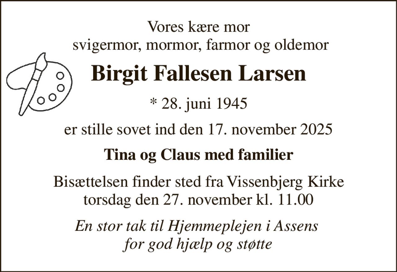 Vores kære mor  svigermor, mormor, farmor og oldemor 
Birgit Fallesen Larsen 
*​ 28. juni 1945 
er stille sovet ind den 17. november 2025 
Tina og Claus med familier 
Bisættelsen​ finder sted fra Vissenbjerg Kirke​ torsdag den 27. november​ kl. 11.00 
En stor tak til Hjemmeplejen i Assens  for god hjælp og støtte