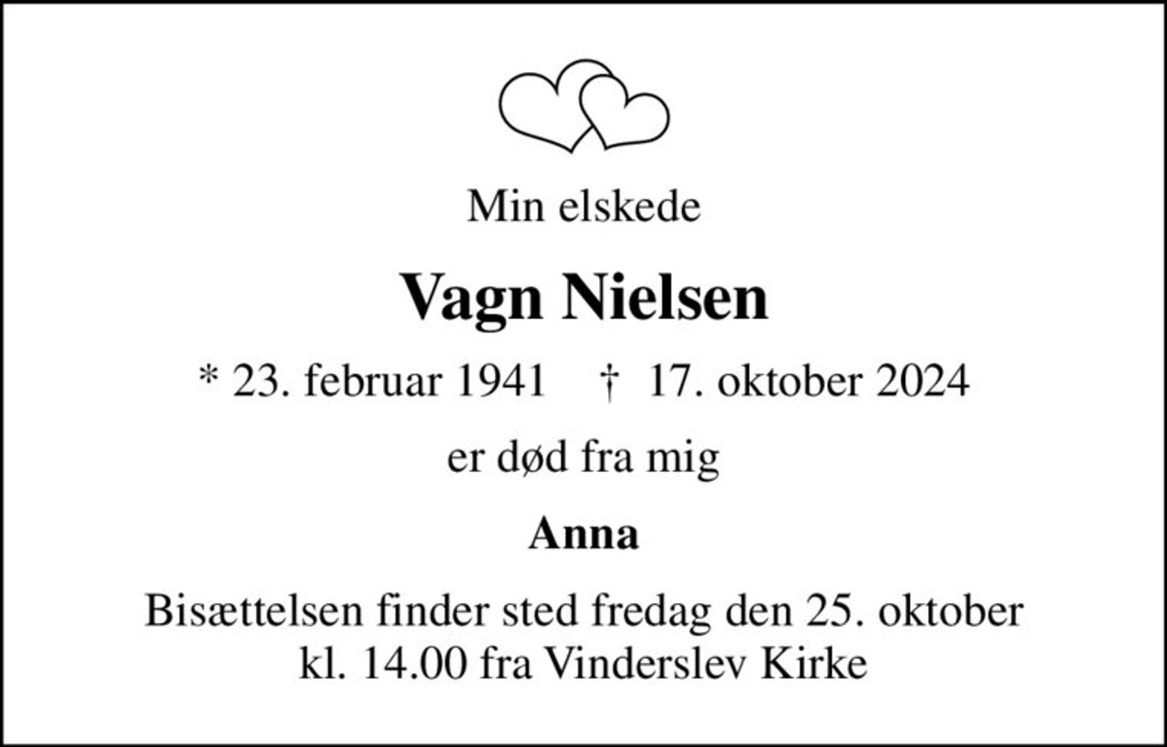 Min elskede
Vagn Nielsen
* 23. februar 1941    ✝ 17. oktober 2024
er død fra mig
Anna
Bisættelsen finder sted fredag den 25. oktober kl. 14.00 fra Vinderslev Kirke