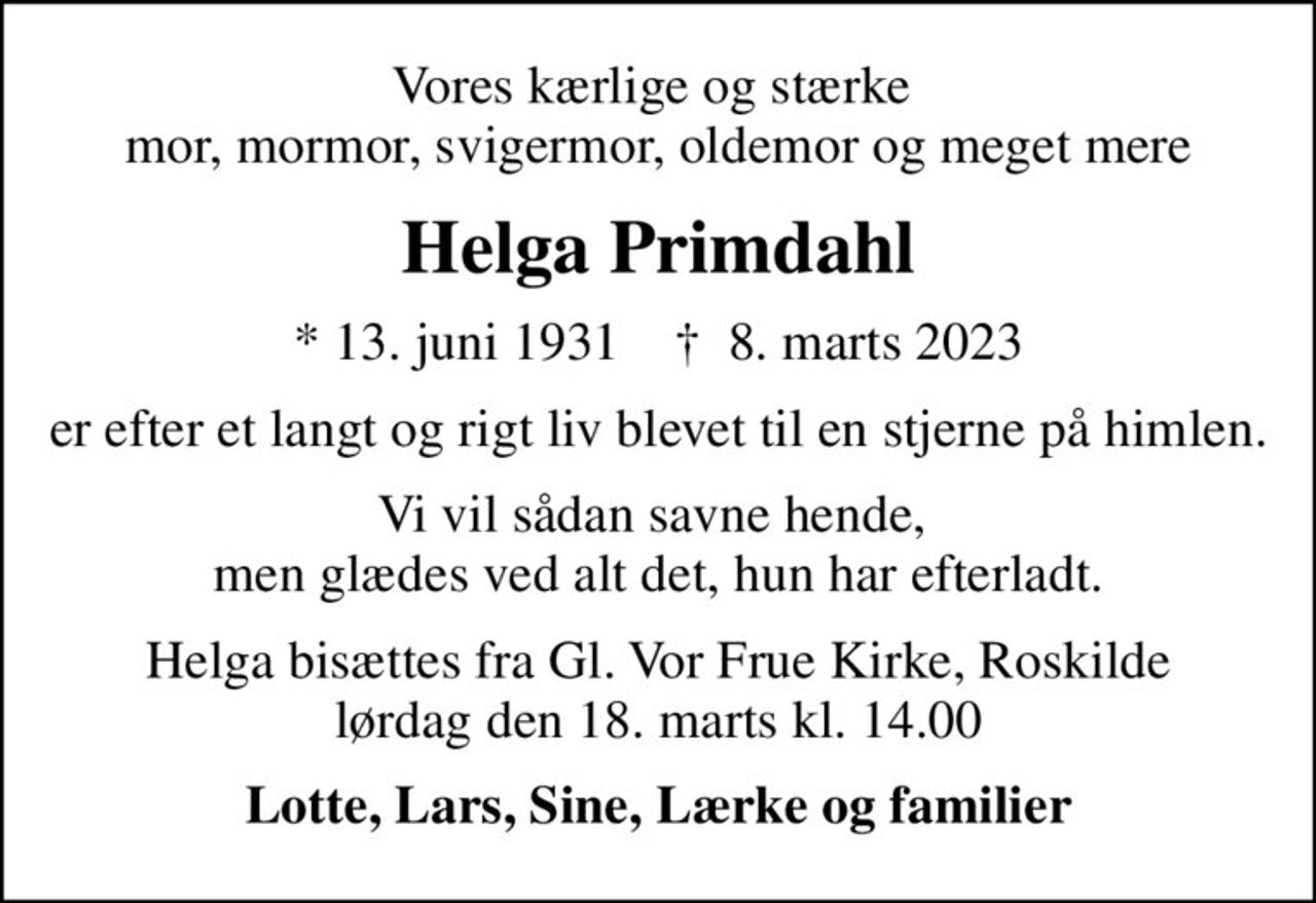 Vores kærlige og stærke  mor, mormor, svigermor, oldemor og meget mere
Helga Primdahl
* 13. juni 1931    ✝ 8. marts 2023
er efter et langt og rigt liv blevet til en stjerne på himlen.
Vi vil sådan savne hende,  men glædes ved alt det, hun har efterladt.
Helga bisættes fra Gl. Vor Frue Kirke, Roskilde lørdag den 18. marts kl. 14.00
Lotte, Lars, Sine, Lærke og familier