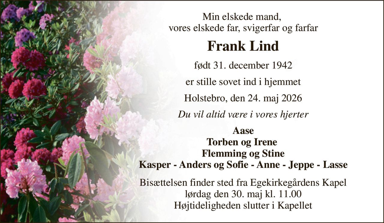 Min elskede mand,  vores elskede far, svigerfar og farfar 
Frank Lind 
født 31. december 1942 
er stille sovet ind i hjemmet 
Holstebro, den 24. maj 2026 
Du vil altid være i vores hjerter 
Aase Torben og Irene  Flemming og Stine Kasper - Anders og Sofie - Anne - Jeppe - Lasse 
Bisættelsen​ finder sted fra Egekirkegårdens Kapel​ lørdag den 30. maj​ kl. 11.00 Højtideligheden slutter i Kapellet