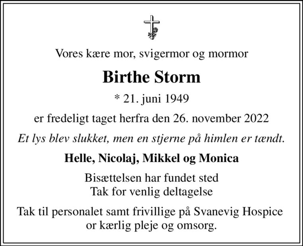 Vores kære mor, svigermor og mormor
Birthe Storm
* 21. juni 1949
er fredeligt taget herfra den 26. november 2022
Et lys blev slukket, men en stjerne på himlen er tændt.
Helle, Nicolaj, Mikkel og Monica
Bisættelsen har fundet sted Tak for venlig deltagelse
Tak til personalet samt frivillige på Svanevig Hospice  or kærlig pleje og omsorg.