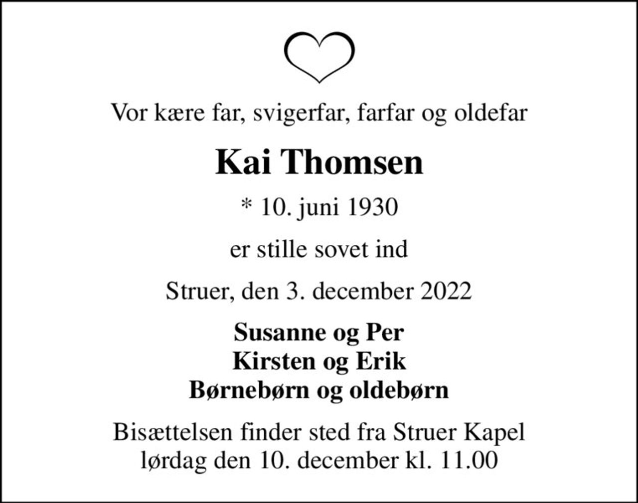 Vor kære far, svigerfar, farfar og oldefar
Kai Thomsen
* 10. juni 1930
er stille sovet ind
Struer, den 3. december 2022
Susanne og Per Kirsten og Erik Børnebørn og oldebørn
Bisættelsen finder sted fra Struer Kapel  lørdag den 10. december kl. 11.00