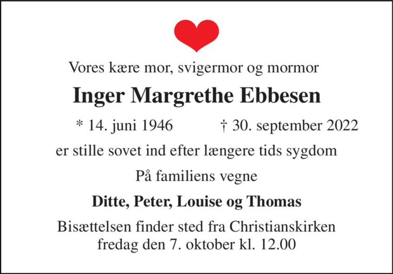 Vores kære mor, svigermor og mormor 
Inger Margrethe Ebbesen 
* 14. juni 1946 
† 30. september 2022 
er stille sovet ind efter længere tids sygdom 
På familiens vegne 
Ditte, Peter, Louise og Thomas 
Bisættelsen​ finder sted fra Christianskirken​ fredag den 7. oktober​ kl. 12.00