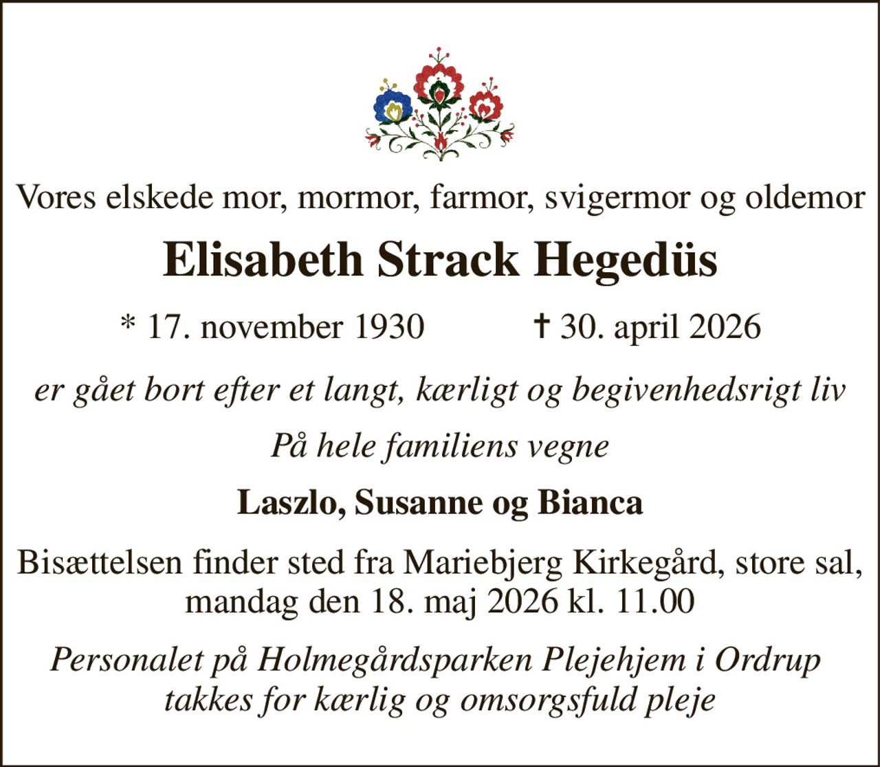 Vores elskede mor, mormor, farmor, svigermor og oldemor 
Elisabeth Strack Hegedüs 
★ 17. november 1930            ✝ 30. april 2026 
er gået bort efter et langt, kærligt og begivenhedsrigt liv 
På hele familiens vegne 
Laszlo, Susanne og Bianca 
Bisættelsen finder sted fra Mariebjerg Kirkegård, store sal, mandag den 18. maj 2026 kl. 11.00 
Personalet på Holmegårdsparken Plejehjem i Ordrup  takkes for kærlig og omsorgsfuld pleje