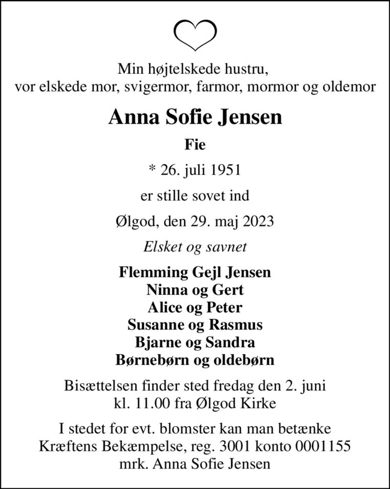Min højtelskede hustru,  vor elskede mor, svigermor, farmor, mormor og oldemor
Anna Sofie Jensen
Fie
* 26. juli 1951
er stille sovet ind
Ølgod, den 29. maj 2023
Elsket og savnet
Flemming Gejl Jensen Ninna og Gert Alice og Peter Susanne og Rasmus Bjarne og Sandra Børnebørn og oldebørn
Bisættelsen finder sted fredag den 2. juni kl. 11.00 fra Ølgod Kirke
I stedet for evt. blomster kan man betænke
					Kræftens Bekæmpelse reg.3001konto0001155mrk. Anna
					Sofie Jensen