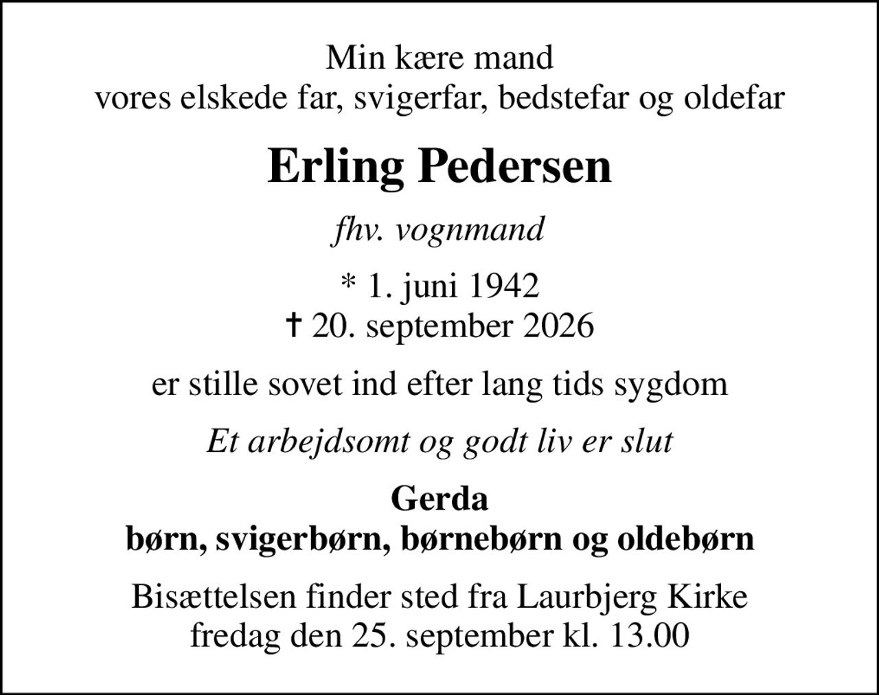 Min kære mand vores elskede far, svigerfar, bedstefar og oldefar
Erling Pedersen
fhv. vognmand
* 1. juni 1942
						✝ 20. september 2026
er stille sovet ind efter lang tids sygdom
Et arbejdsomt og godt liv er slut
Gerda børn, svigerbørn, børnebørn og oldebørn
Bisættelsen finder sted fra Laurbjerg Kirke  fredag den 25. september kl. 13.00