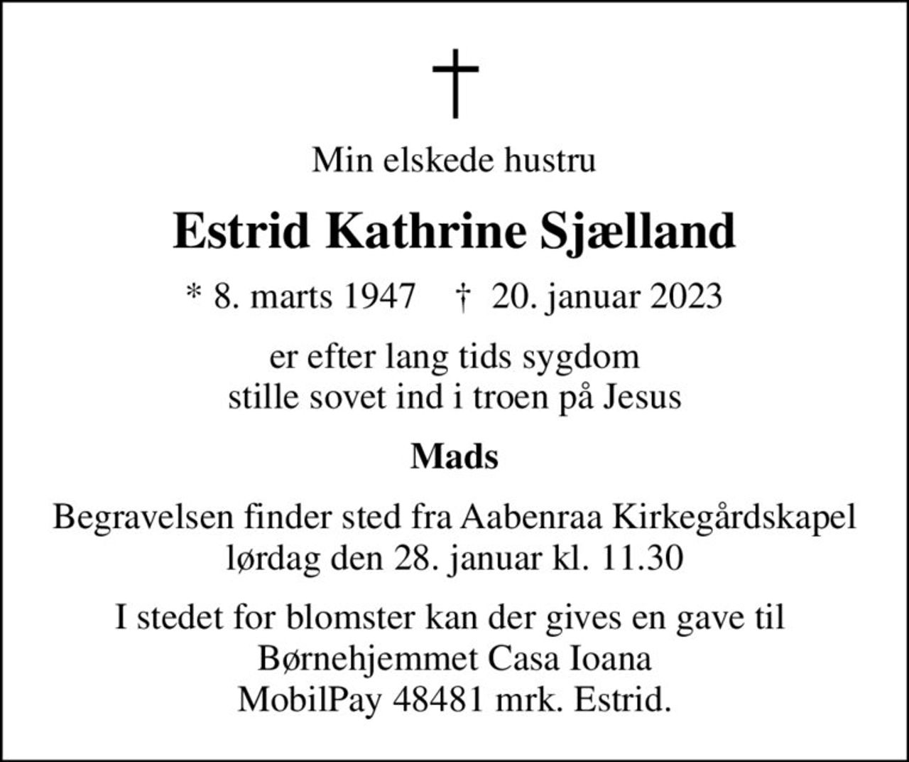 Min elskede hustru
Estrid Kathrine Sjælland
* 8. marts 1947    ✝ 20. januar 2023
er efter lang tids sygdom stille sovet ind i troen på Jesus
Mads
Begravelsen finder sted fra Aabenraa Kirkegårdskapel  lørdag den 28. januar kl. 11.30 
I stedet for blomster kan der gives en gave til  Børnehjemmet Casa Ioana MobilPay 48481 mrk. Estrid.