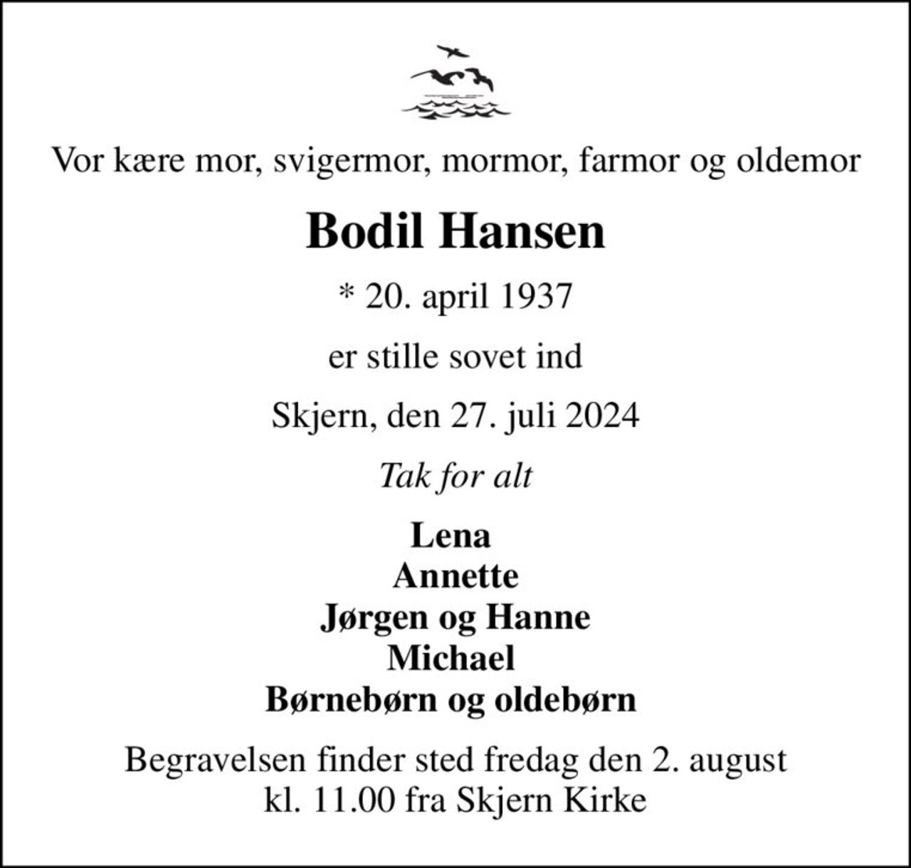Vor kære mor, svigermor, mormor, farmor og oldemor
Bodil Hansen
* 20. april 1937
er stille sovet ind
Skjern, den 27. juli 2024
Tak for alt
Lena  Annette Jørgen og Hanne Michael  Børnebørn og oldebørn 
Begravelsen finder sted fredag den 2. august kl. 11.00 fra Skjern Kirke