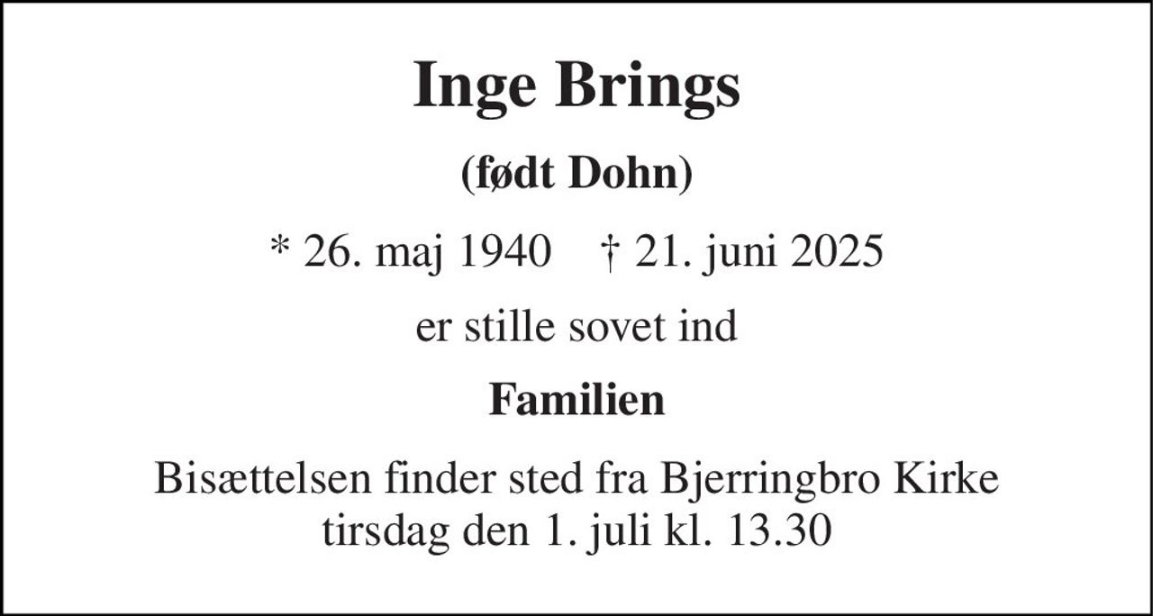 Inge Brings 
(født Dohn) 
*​ 26. maj 1940​    †​ 21. juni 2025 
er stille sovet ind 
Familien 
Bisættelsen​ finder sted fra Bjerringbro Kirke​ tirsdag den 1. juli​ kl. 13.30