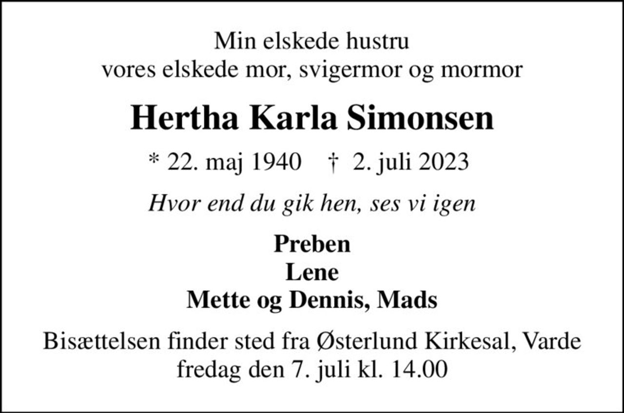 Min elskede hustru vores elskede mor, svigermor og mormor
Hertha Karla Simonsen
* 22. maj 1940    ✝ 2. juli 2023 
Hvor end du gik hen, ses vi igen
Preben Lene Mette og Dennis, Mads
Bisættelsen finder sted fra Østerlund Kirkesal, Varde  fredag den 7. juli kl. 14.00