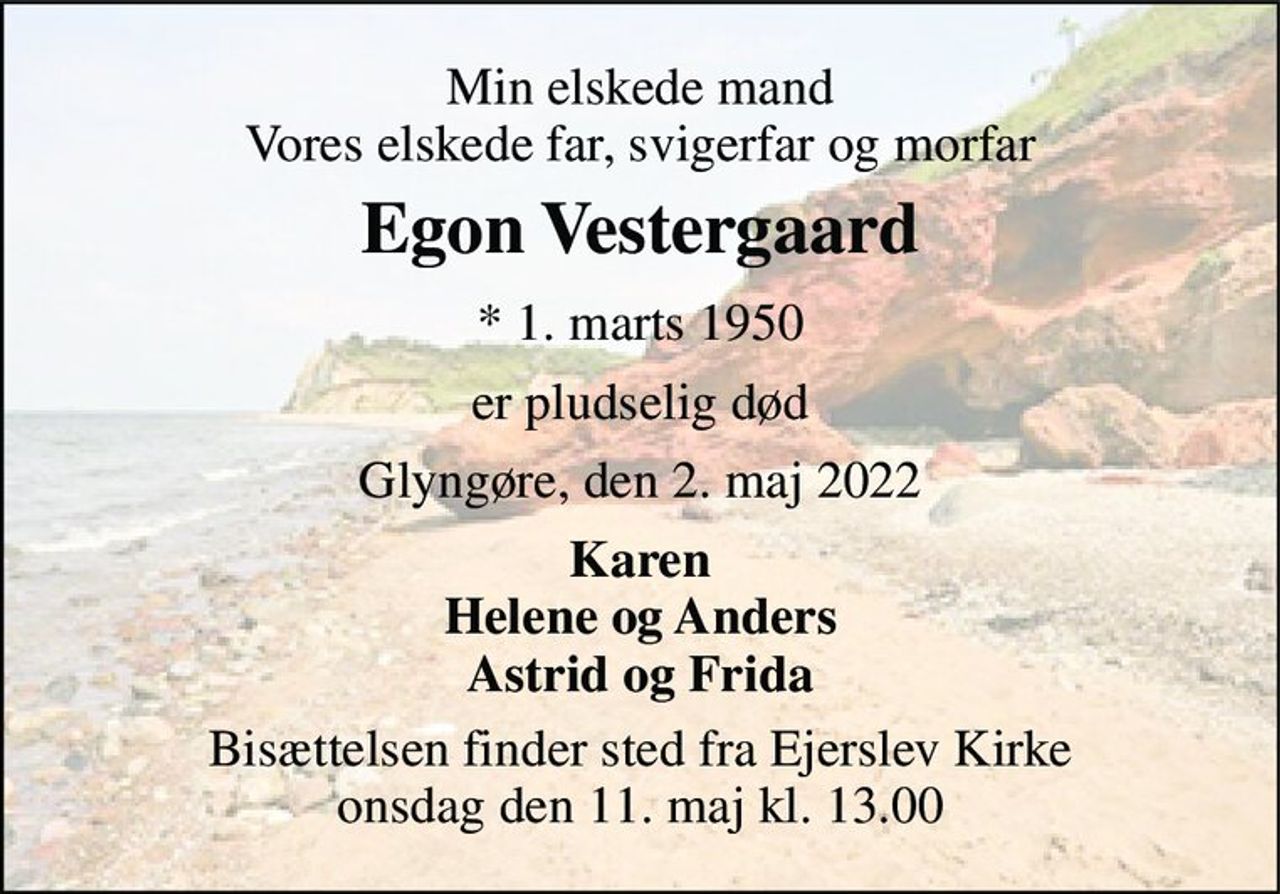 Min elskede mand Vores elskede far, svigerfar og morfar 
Egon Vestergaard 
*​ 1. marts 1950 
er pludselig død 
Glyngøre, den 2. maj 2022 
Karen Helene og Anders Astrid og Frida 
Bisættelsen​ finder sted fra Ejerslev Kirke​ onsdag den 11. maj​ kl. 13.00
