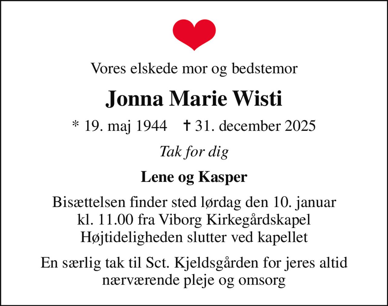 Vores elskede mor og bedstemor
Jonna Marie Wisti
* 19. maj 1944    ✝ 31. december 2025
Tak for dig
Lene og Kasper
Bisættelsen finder sted lørdag den 10. januar kl. 11.00 fra Viborg Kirkegårdskapel Højtideligheden slutter ved kapellet
En særlig tak til Sct. Kjeldsgården for jeres altid nærværende pleje og omsorg