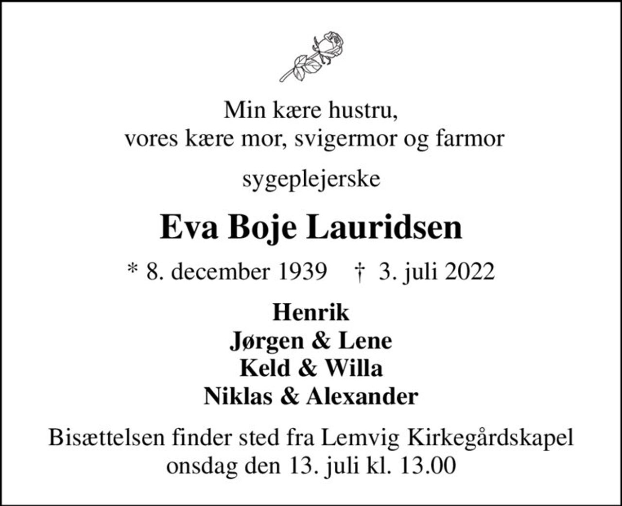 Min kære hustru,  vores kære mor, svigermor og farmor
sygeplejerske
Eva Boje Lauridsen
* 8. december 1939    ✝ 3. juli 2022
Henrik Jørgen & Lene Keld & Willa Niklas & Alexander
Bisættelsen finder sted fra Lemvig Kirkegårdskapel  onsdag den 13. juli kl. 13.00