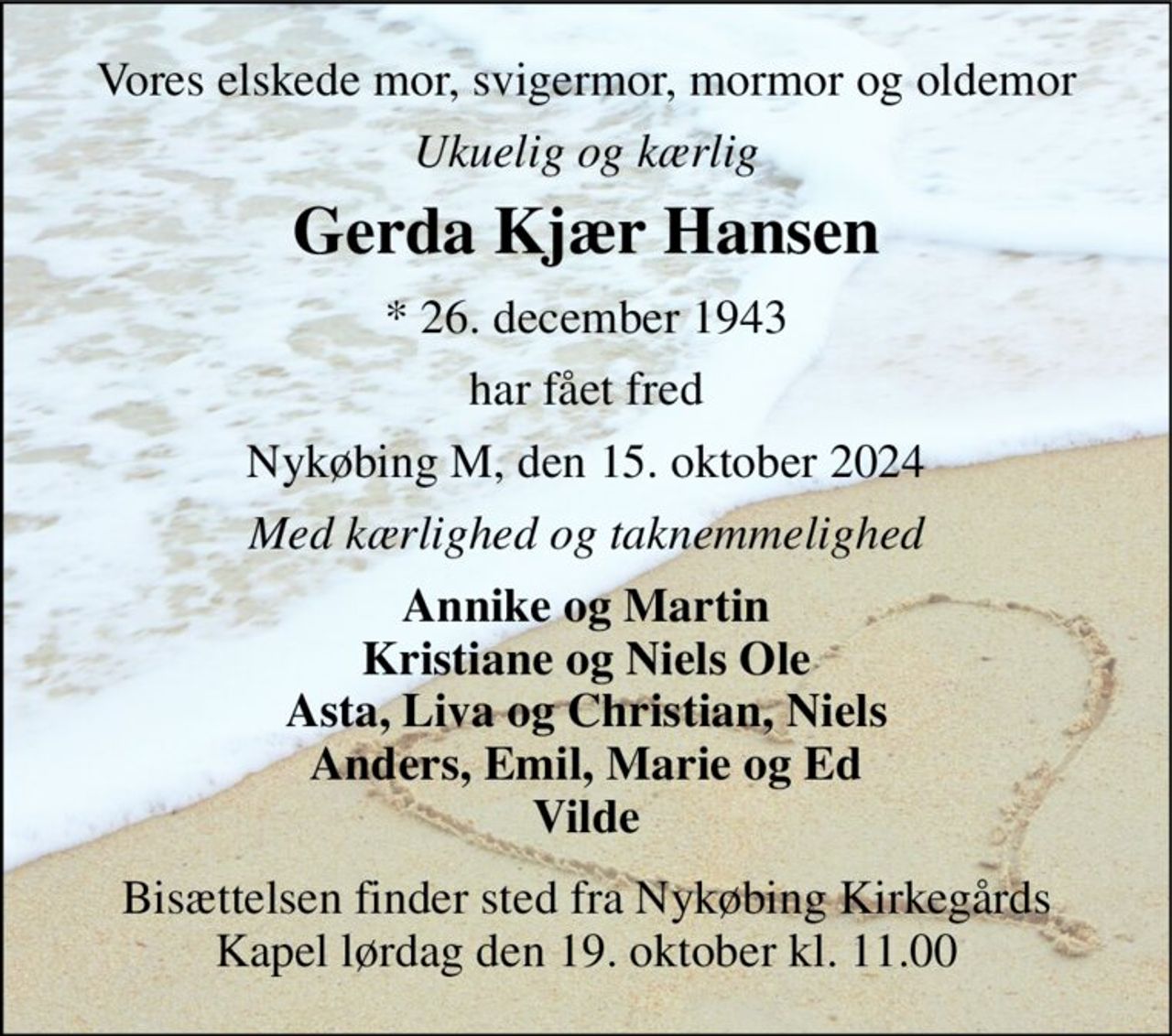Vores elskede mor, svigermor, mormor og oldemor 
Ukuelig og kærlig 
Gerda Kjær Hansen 
*​ 26. december 1943 
har fået fred 
Nykøbing M, den 15. oktober 2024 
Med kærlighed og taknemmelighed 
Annike og Martin Kristiane og Niels Ole Asta, Liva og Christian, Niels Anders, Emil, Marie og Ed Vilde 
Bisættelsen​ finder sted fra Nykøbing Kirkegårds​ Kapel lørdag den 19. oktober​ kl. 11.00