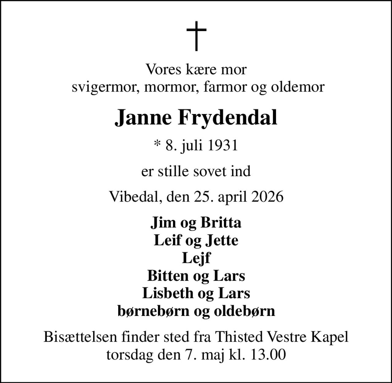 Vores kære mor  svigermor, mormor, farmor og oldemor
Janne Frydendal
* 8. juli 1931
er stille sovet ind
Vibedal, den 25. april 2026
Jim og Britta Leif og Jette Lejf Bitten og Lars Lisbeth og Lars børnebørn og oldebørn
Bisættelsen finder sted fra Thisted Vestre Kapel  torsdag den 7. maj kl. 13.00