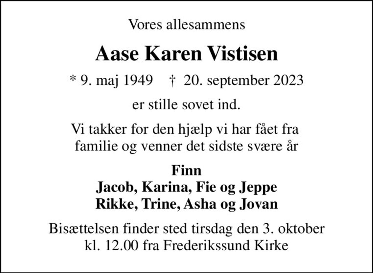 Vores allesammens
Aase Karen Vistisen
* 9. maj 1949    ✝ 20. september 2023
er stille sovet ind.
Vi takker for den hjælp vi har fået fra  familie og venner det sidste svære år
Finn Jacob, Karina, Fie og Jeppe Rikke, Trine, Asha og Jovan
Bisættelsen finder sted tirsdag den 3. oktober kl. 12.00 fra Frederikssund Kirke