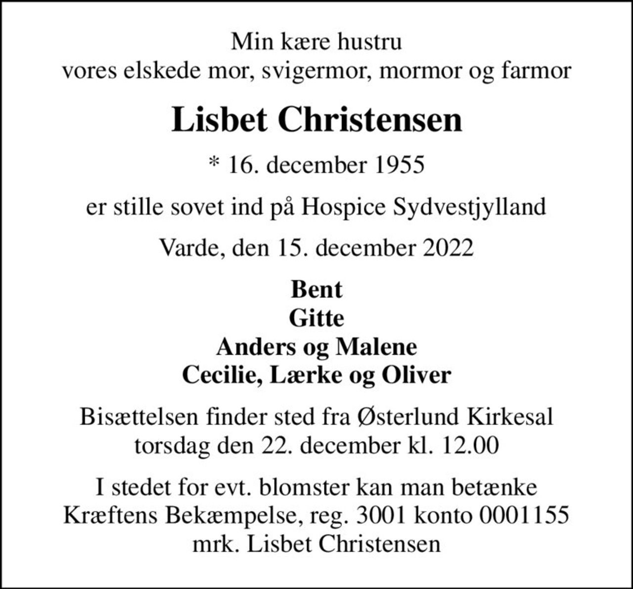 Min kære hustru vores elskede mor, svigermor, mormor og farmor
Lisbet Christensen
* 16. december 1955
er stille sovet ind på Hospice Sydvestjylland
Varde, den 15. december 2022
Bent Gitte Anders og Malene Cecilie, Lærke og Oliver
Bisættelsen finder sted fra Østerlund Kirkesal  torsdag den 22. december kl. 12.00 
I stedet for evt. blomster kan man betænke
					Kræftens Bekæmpelse reg.3001konto0001155mrk. Lisbet
					Christensen