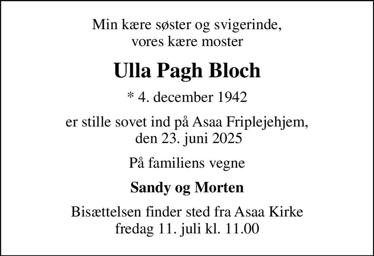 Min kære søster og svigerinde, vores kære moster
Ulla Pagh Bloch
* 4. december 1942
er stille sovet ind på Asaa Friplejehjem,  den 23. juni 2025
På familiens vegne
Sandy og Morten
Bisættelsen finder sted fra Asaa Kirke fredag 11. juli kl. 11.00