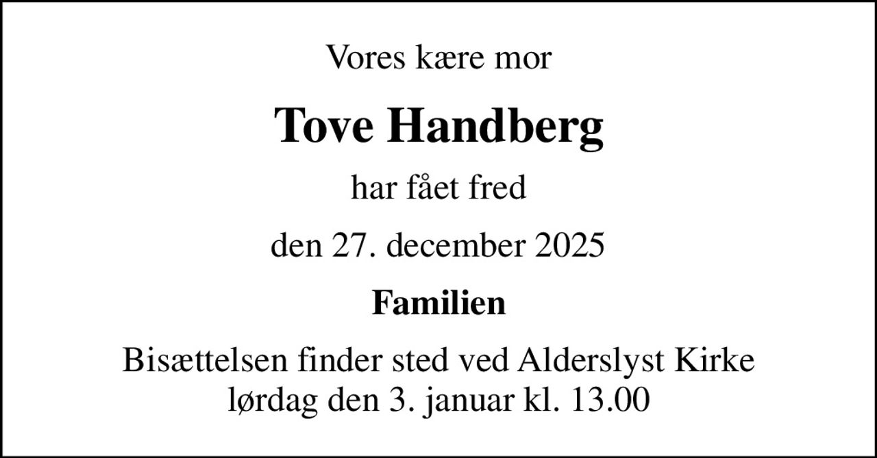 Vores kære mor
Tove Handberg
har fået fred
den 27. december 2025
Familien
Bisættelsen finder sted ved Alderslyst Kirke  lørdag den 3. januar kl. 13.00