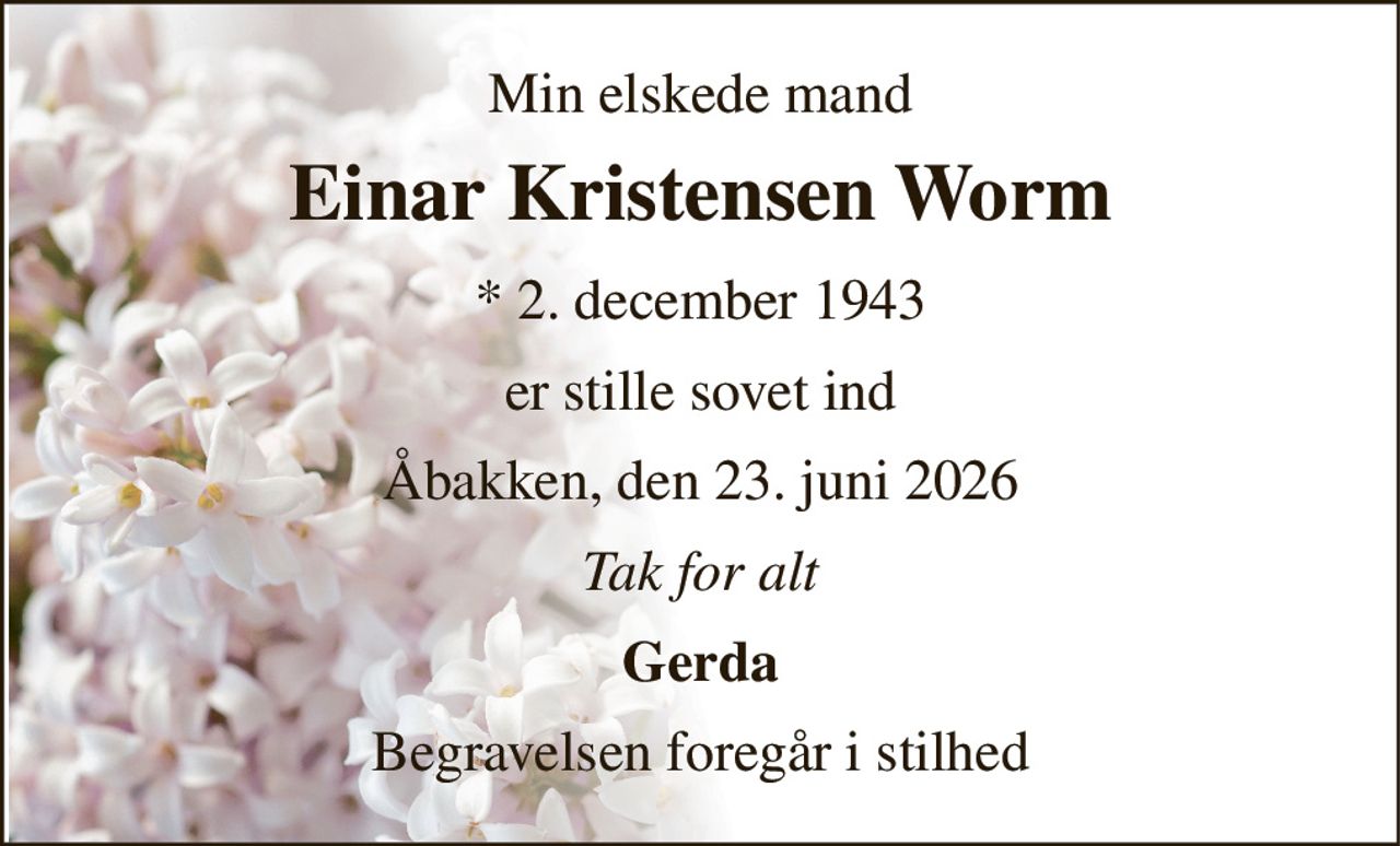 Min elskede mand 
Einar Kristensen Worm 
*​ 2. december 1943 
er stille sovet ind 
Åbakken, den 23. juni 2026 
Tak for alt 
Gerda 
Begravelsen foregår i stilhed