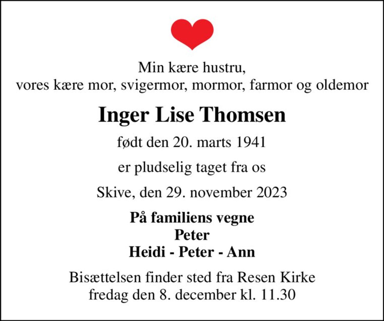 Min kære hustru, vores kære mor, svigermor, mormor, farmor og oldemor
Inger Lise Thomsen
født den 20. marts 1941
er pludselig taget fra os
Skive, den 29. november 2023
På familiens vegne Peter Heidi - Peter - Ann
Bisættelsen finder sted fra Resen Kirke  fredag den 8. december kl. 11.30