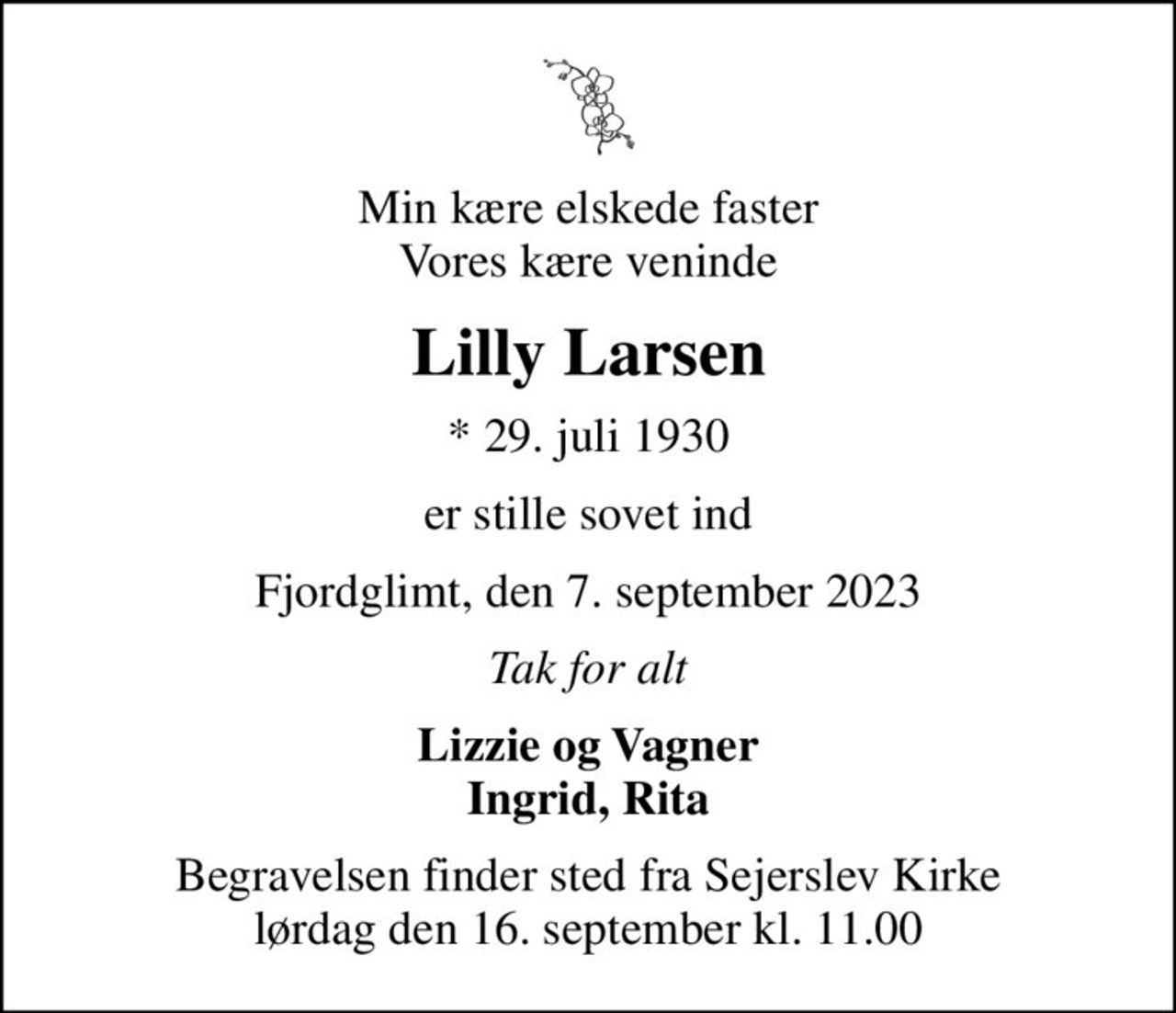 Min kære elskede faster Vores kære veninde
Lilly Larsen
* 29. juli 1930
er stille sovet ind
Fjordglimt, den 7. september 2023
Tak for alt
Lizzie og Vagner Ingrid, Rita
Begravelsen finder sted fra Sejerslev Kirke  lørdag den 16. september kl. 11.00