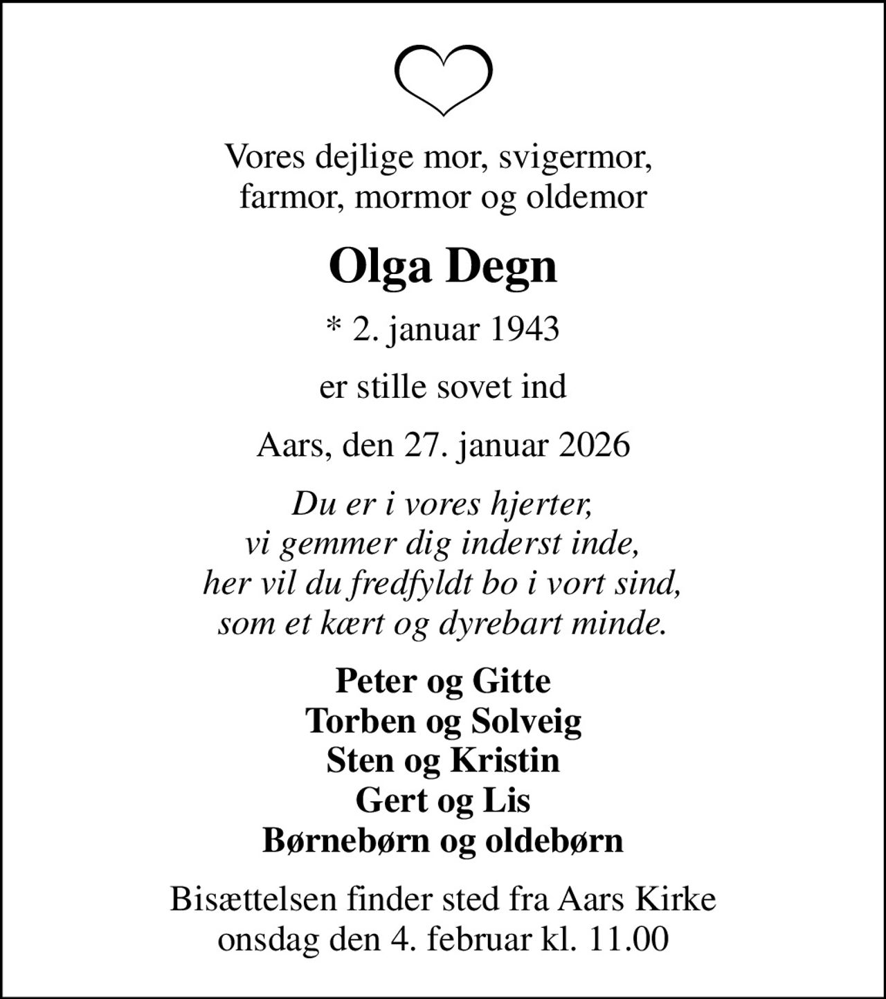 Vores dejlige mor, svigermor,  farmor, mormor og oldemor
Olga Degn
* 2. januar 1943
er stille sovet ind
Aars, den 27. januar 2026
Du er i vores hjerter, vi gemmer dig inderst inde, her vil du fredfyldt bo i vort sind, som et kært og dyrebart minde.
Peter og Gitte Torben og Solveig Sten og Kristin Gert og Lis Børnebørn og oldebørn
Bisættelsen finder sted fra Aars Kirke  onsdag den 4. februar kl. 11.00