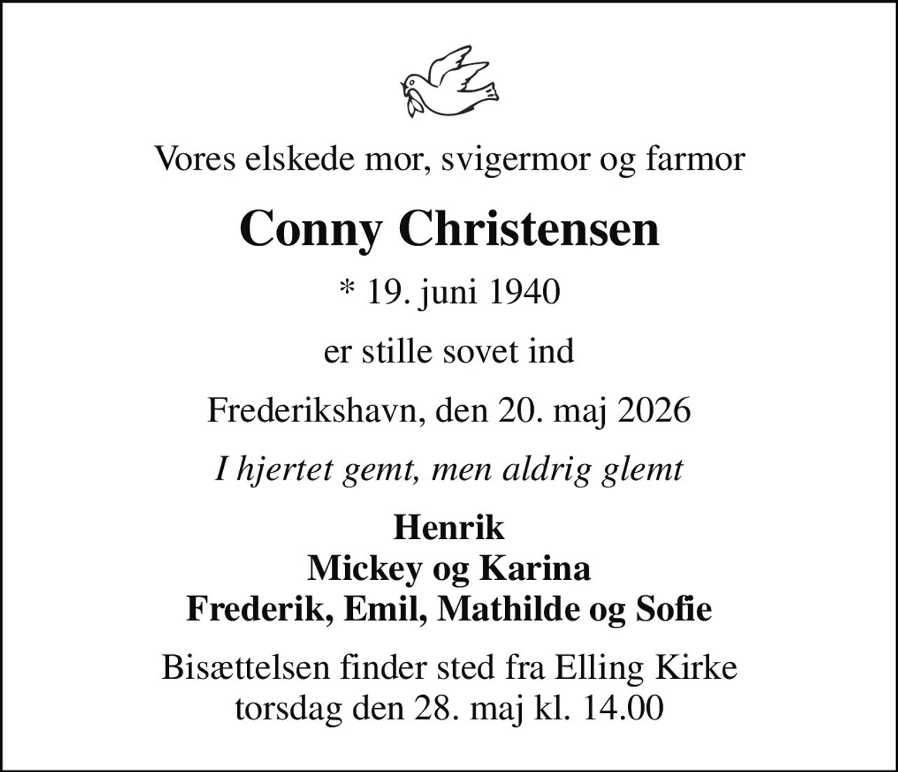Vores elskede mor, svigermor og farmor
Conny Christensen
* 19. juni 1940
er stille sovet ind
Frederikshavn, den 20. maj 2026
I hjertet gemt, men aldrig glemt
Henrik Mickey og Karina Frederik, Emil, Mathilde og Sofie
Bisættelsen finder sted fra Elling Kirke  torsdag den 28. maj kl. 14.00