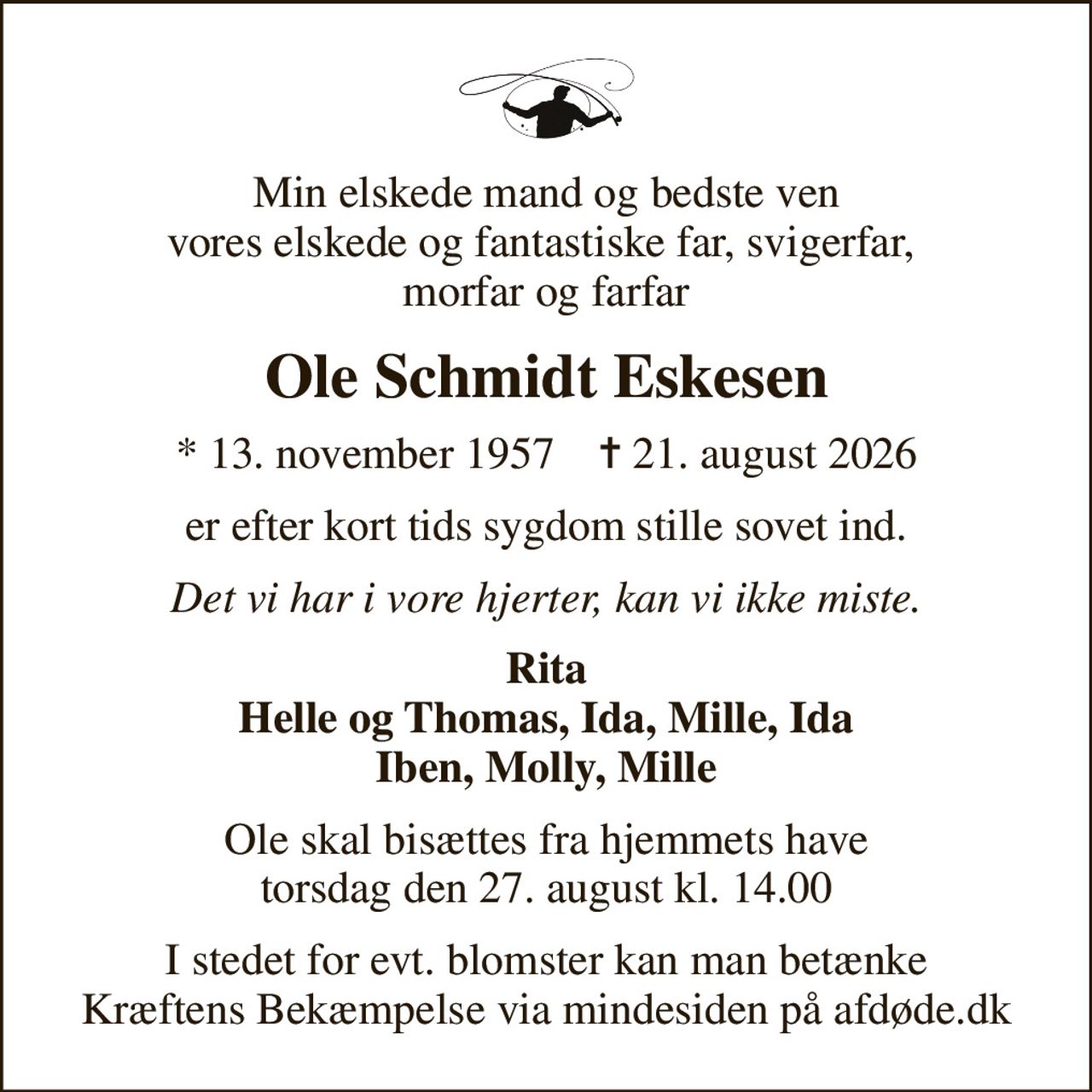 Min elskede mand og bedste ven vores elskede og fantastiske far, svigerfar,  morfar og farfar
Ole Schmidt Eskesen
* 13. november 1957    ✝ 21. august 2026
er efter kort tids sygdom stille sovet ind.
Det vi har i vore hjerter, kan vi ikke miste.
Rita Helle og Thomas, Ida, Mille, Ida Iben, Molly, Mille
Ole skal bisættes fra hjemmets have torsdag den 27. august kl. 14.00
I stedet for evt. blomster kan man betænke
					Kræftens Bekæmpelse via mindesiden på afdøde.dk