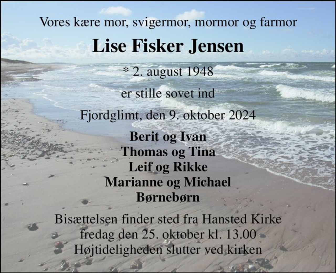 Vores kære mor, svigermor, mormor og farmor 
Lise Fisker Jensen 
* 2. august 1948 
er stille sovet ind 
Fjordglimt, den 9. oktober 2024 
Berit og Ivan Thomas og Tina Leif og Rikke Marianne og Michael Børnebørn 
Bisættelsen finder sted fra Hansted Kirke fredag den 25. oktober kl. 13.00 Højtideligheden slutter ved kirken
