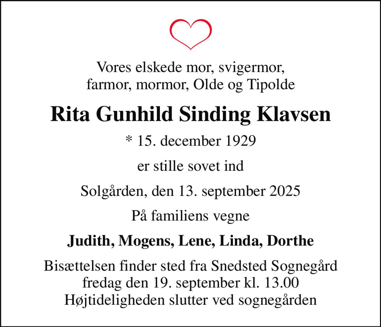 Vores elskede mor, svigermor, farmor, mormor, Olde og Tipolde
Rita Gunhild Sinding Klavsen
* 15. december 1929
er stille sovet ind
Solgården, den 13. september 2025
På familiens vegne
Judith, Mogens, Lene, Linda, Dorthe
Bisættelsen finder sted fra Snedsted Sognegård fredag den 19. september kl. 13.00 Højtideligheden slutter ved sognegården