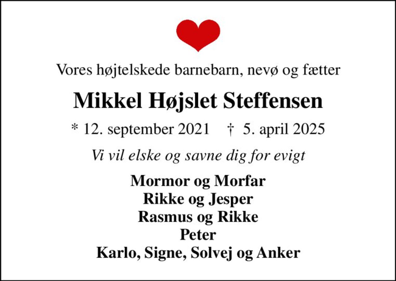 Vores højtelskede barnebarn, nevø og fætter
Mikkel Højslet Steffensen
* 12. september 2021    ✝ 5. april 2025
Vi vil elske og savne dig for evigt
Mormor og Morfar Rikke og Jesper Rasmus og Rikke Peter Karlo, Signe, Solvej og Anker