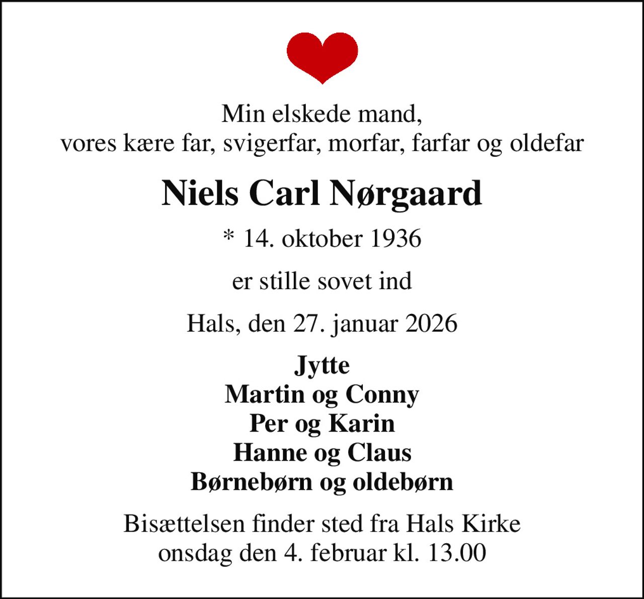 Min elskede mand, vores kære far, svigerfar, morfar, farfar og oldefar
Niels Carl Nørgaard
* 14. oktober 1936
er stille sovet ind
Hals, den 27. januar 2026
Jytte Martin og Conny Per og Karin Hanne og Claus Børnebørn og oldebørn
Bisættelsen finder sted fra Hals Kirke  onsdag den 4. februar kl. 13.00