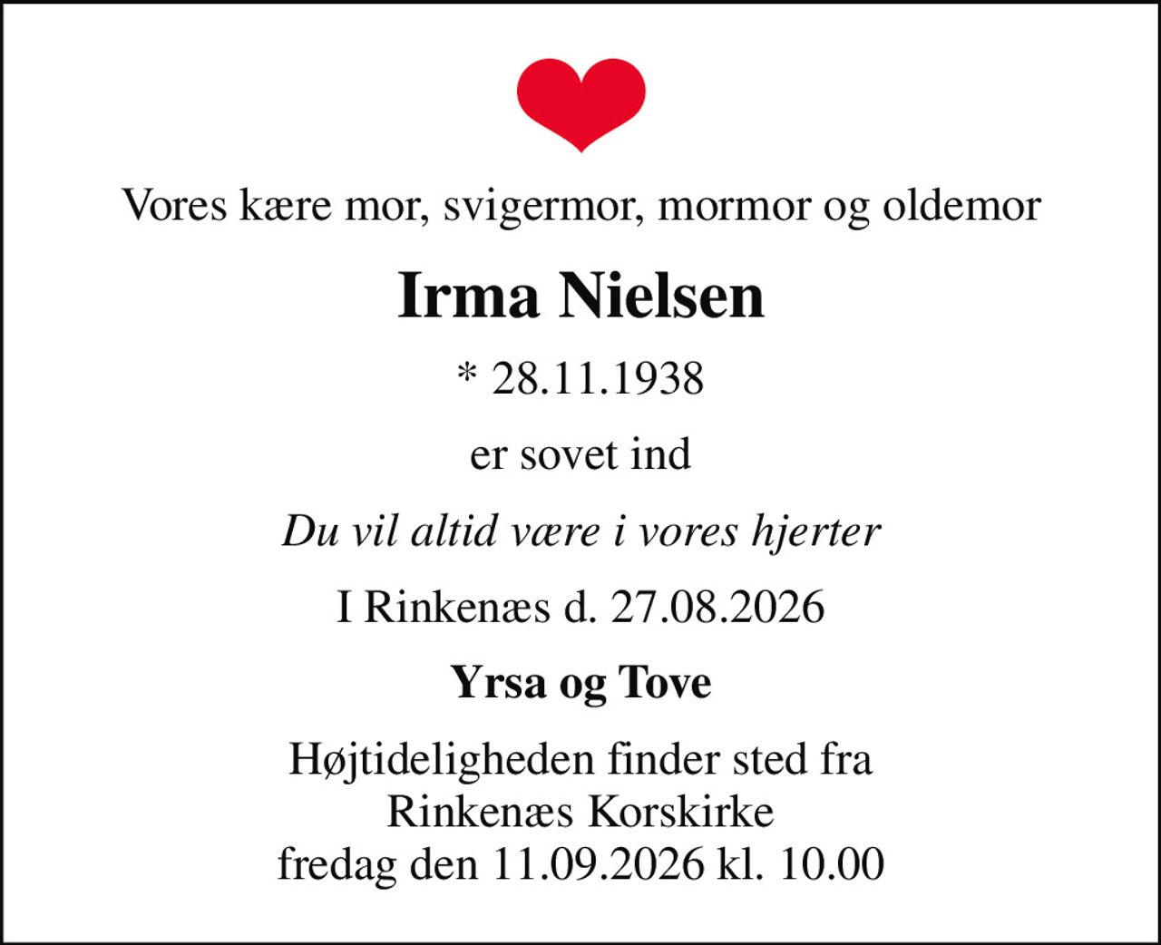 Vores kære mor, svigermor, mormor og oldemor
Irma Nielsen
* 28.11.1938
er sovet ind
Du vil altid være i vores hjerter
I Rinkenæs d. 27.08.2026
Yrsa og Tove
Højtideligheden finder sted fra Rinkenæs Korskirke fredag den 11.09.2026 kl. 10.00