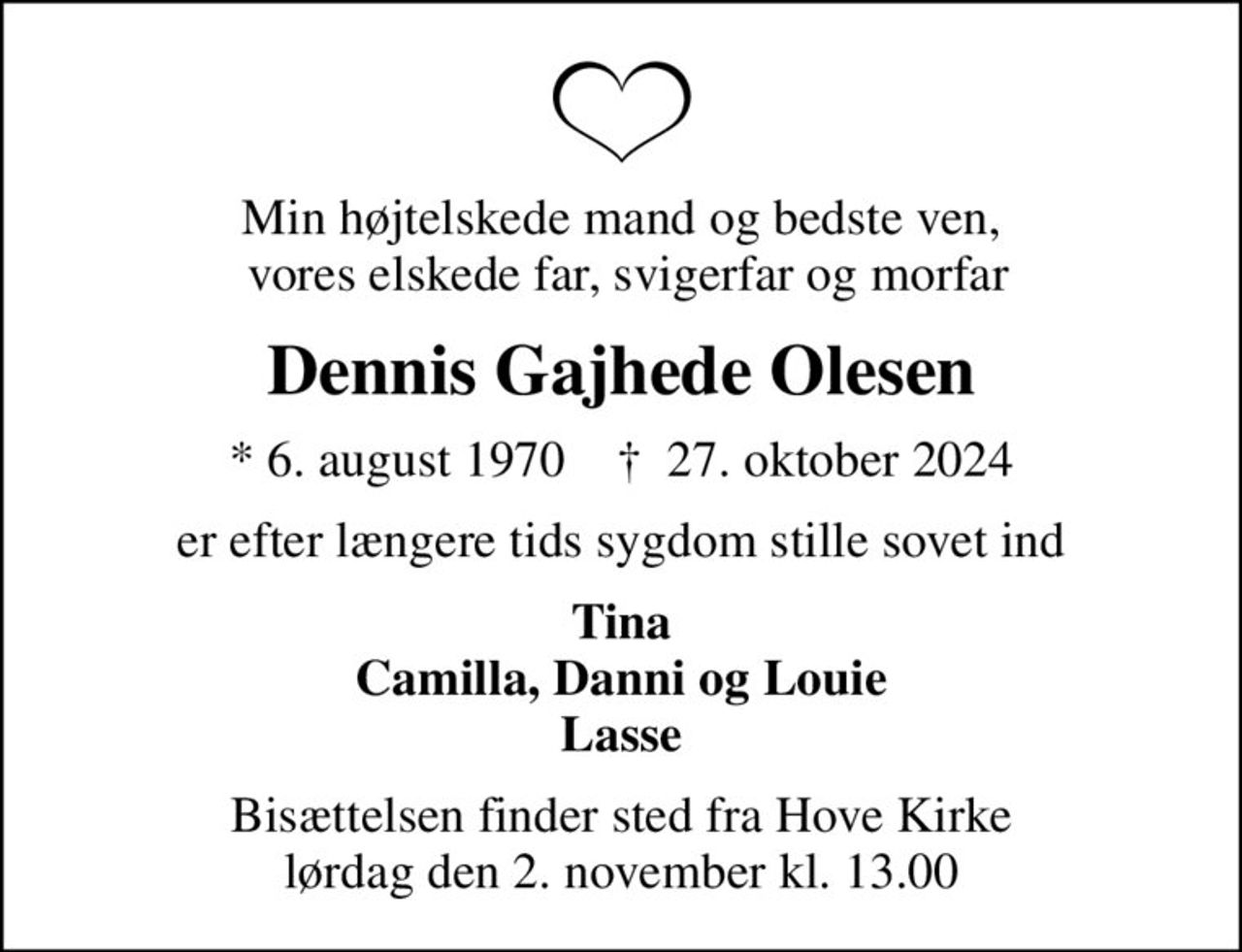 Min højtelskede mand og bedste ven,  vores elskede far, svigerfar og morfar
Dennis Gajhede Olesen
* 6. august 1970    ✝ 27. oktober 2024
er efter længere tids sygdom stille sovet ind
Tina Camilla, Danni og Louie Lasse
Bisættelsen finder sted fra Hove Kirke  lørdag den 2. november kl. 13.00