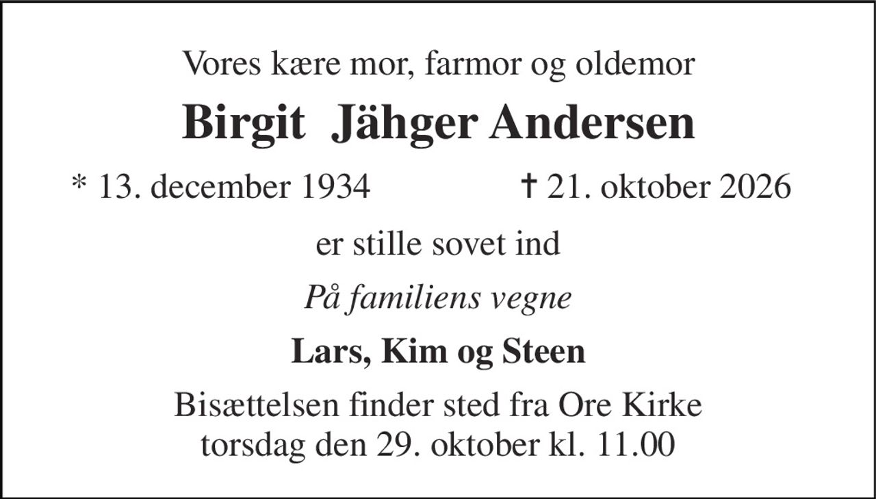 Vores kære mor, farmor og oldemor 
Birgit  Jähger Andersen 
* 13. december 1934 
✝ 21. oktober 2026 
er stille sovet ind 
På familiens vegne 
Lars, Kim og Steen 
Bisættelsen finder sted fra Ore Kirke torsdag den 29. oktober kl. 11.00