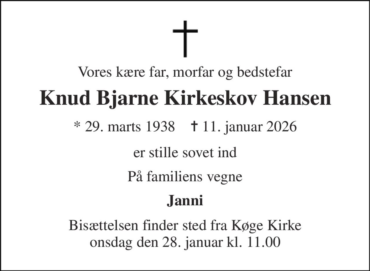 Vores kære far, morfar og bedstefar 
Knud Bjarne Kirkeskov Hansen 
* 29. marts 1938    ✝ 11. januar 2026 
er stille sovet ind 
På familiens vegne 
Janni 
Bisættelsen finder sted fra Køge Kirke onsdag den 28. januar kl. 11.00