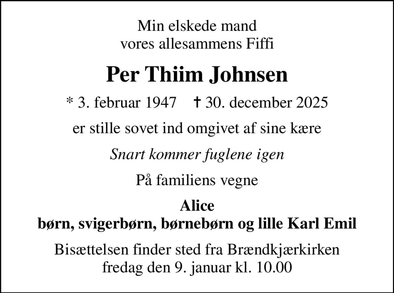 Min elskede mand vores allesammens Fiffi
Per Thiim Johnsen
* 3. februar 1947    ✝ 30. december 2025
er stille sovet ind omgivet af sine kære
Snart kommer fuglene igen
På familiens vegne
Alice børn, svigerbørn, børnebørn og lille Karl Emil
Bisættelsen finder sted fra Brændkjærkirken  fredag den 9. januar kl. 10.00