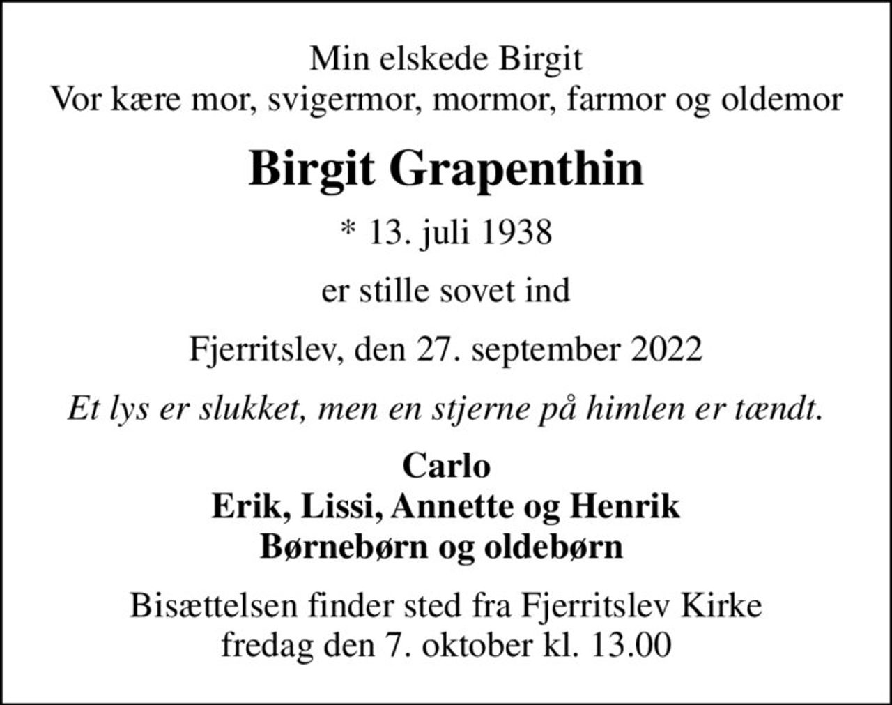 Min elskede Birgit Vor kære mor, svigermor, mormor, farmor og oldemor
Birgit Grapenthin
* 13. juli 1938
er stille sovet ind
Fjerritslev, den 27. september 2022
Et lys er slukket, men en stjerne på himlen er tændt.
Carlo Erik, Lissi, Annette og Henrik Børnebørn og oldebørn 
Bisættelsen finder sted fra Fjerritslev Kirke  fredag den 7. oktober kl. 13.00