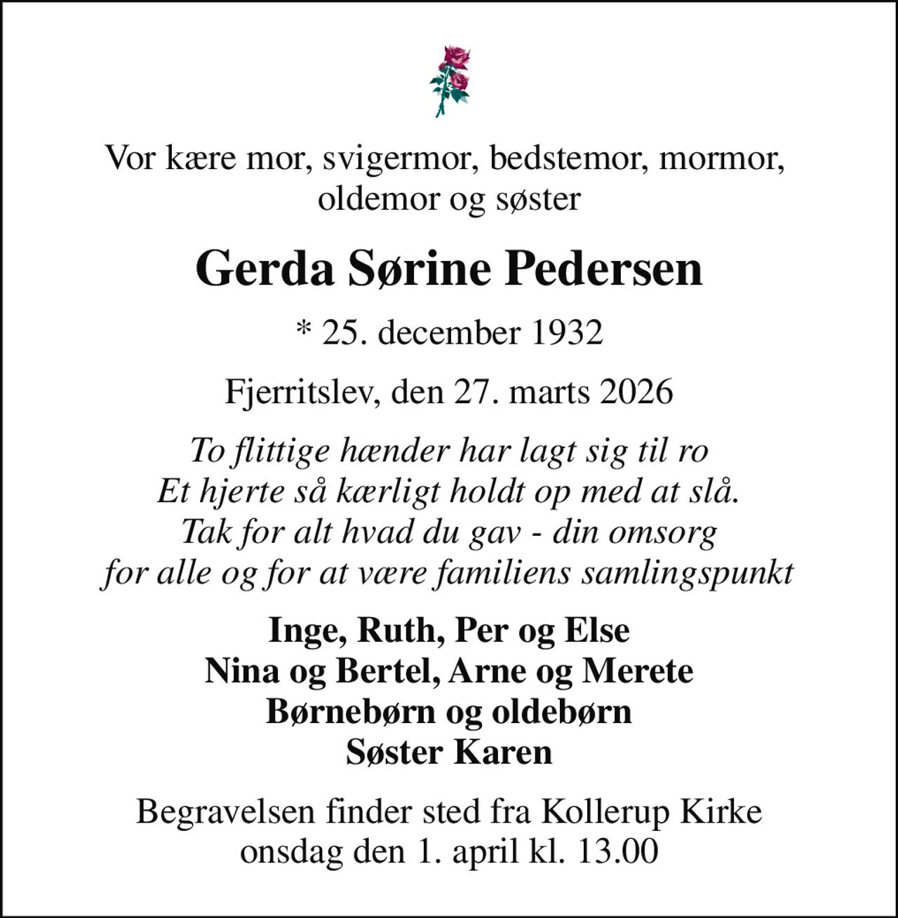 Vor kære mor, svigermor, bedstemor, mormor,  oldemor og søster
Gerda Sørine Pedersen
* 25. december 1932
Fjerritslev, den 27. marts 2026
To flittige hænder har lagt sig til ro Et hjerte så kærligt holdt op med at slå. Tak for alt hvad du gav - din omsorg for alle og for at være familiens samlingspunkt
Inge, Ruth, Per og Else Nina og Bertel, Arne og Merete Børnebørn og oldebørn Søster Karen
Begravelsen finder sted fra Kollerup Kirke  onsdag den 1. april kl. 13.00
