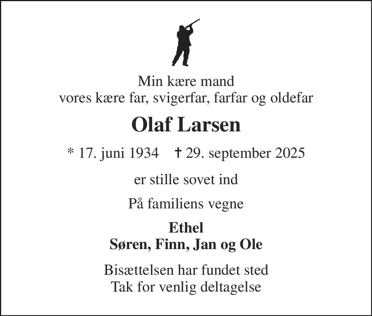 Min kære mand vores kære far, svigerfar, farfar og oldefar 
Olaf Larsen 
* 17. juni 1934    ✝ 29. september 2025 
er stille sovet ind 
På familiens vegne 
Ethel Søren, Finn, Jan og Ole 
Bisættelsen har fundet sted Tak for venlig deltagelse
